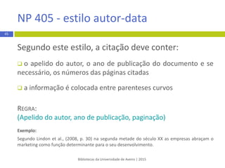 Bibliotecas da Universidade de Aveiro | 2015
45
APA 6th - estilo autor-data
 Autoria na citação
Autoria Primeiracitação Segundacitaçãoe subsequentes Exemplo
2 autores
(Apelidodoautor1 & Apelidodo
autor 2, Anode publicação)
ou
Apelidodoautor1 and Apelidodo
autor 2 (Anode publicação)
(Apelidodoautor1 & Apelidodo
autor 2, Anode publicação)
ou
Apelidodoautor1 and Apelidodo
autor 2 (Anode publicação)
(Dionísio&Rodrigues,2009)
SegundoDionísioandRodrigues
(2009)
3 a 5 autores
(Apelidodoautor1, Apelidodo
autor 2, & Apelidodoautor3, Ano
de publicação)
ou
Apelidodoautor1, Apelidodo
autor 2 and Apelidodoautor3
(Anode publicação
(Apelidodoautor1 et al.,Anode
publicação)
ou
Apelidodoautor1 etal (Anode
publicação)
(Dionísio,Rodrigues, &Faria, 2009)
(Dionísio etal.,2009)
SegundoDionísio,Rodrigues and
Faria (2009)
SegundoDionísio etal.(2009)
6 ou mais
autores
Apelidodoautor1 etal.,Ano de
publicação)
ou
Apelidodoautor1 etal. (Anode
publicação)
Apelidodoautor1 etal.,Ano de
publicação
ou
Apelidodoautor1 etal. (Anode
publicação)
(Dionísioetal.,2009)
De acordocom Dionísio etal.
(2009)
 