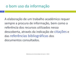 o bom uso da informação
Bibliotecas da Universidade de Aveiro | 2015
A elaboração de um trabalho académico requer
sempre a procura de informação,bem como a
referência dos recursos utilizados nessa
descoberta, através da indicaçãode citações e
das referências bibliográficas dos
documentos consultados.
5
 