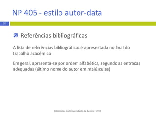  Citação indireta
 reprodução da ideia de outros autores por palavras próprias
e diferentes das do autor
 deve incluir o apelido do autor, o ano de publicação e pode
incluir também a localização (páginas, parágrafo)
EXEMPLO:
Segundo Dionísio (2009, p.87) os padrões de consumo têm vindo a sofrer alterações.
Bibliotecas da Universidade de Aveiro | 2015
50
APA 6th - estilo autor-data
 