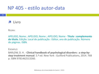  Referências bibliográficas
 não deve incluir comunicaçõespessoais, como
correspondência, memorandos ou mensagens de email
 deve indicar o digital object identifier (DOI) sempre que o
artigo/livro eletrónico o apresentem. Nos casos em que não
existe DOI coloca-se o URL
Bibliotecas da Universidade de Aveiro | 2015
55
APA 6th - estilo autor-data
 