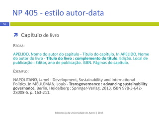  Autoria nas referências bibliográficas
Bibliotecas da Universidade de Aveiro | 2015
56
APA 6th - estilo autor-data
Autoria Regra Exemplo
1 autor Apelido do autor, Maiúsculas das iniciais dos
primeiros nome
Arroteia, J. C. (2013). A Universidade de Aveiro e os
seus contextos: 1973-2013. Aveiro: UA Editora.
2 a 7 autores Indicam-se todos os apelidos dos autores e o
último é antecedido de “&”
Madeira, R. L., Martins, A. M., & Neto-Mendes, A.
(2012). Trabalho infantil: Representações e
consentimento social. Porto: Legis.
8 ou mais autores Indicam-se os primeiros seis apelidos dos
autores, seguido de reticências e o apelido do
último autor.
Cooper, L., Eagle, K., Howe, L., Robertson, A., Taylor, D.,
Reims, H., … Smith, W. A. (1982). How to stay younger
while growing older: Aging for all ages. London:
Macmillan.
 