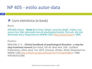  Capítulo de livro
REGRA:
Apelido do autor do capítulo, Maiúsculas das iniciais dos primeiros
nomes. (Ano). Título do capítulo. In Maiúscula da inicial do nome.
Apelido do editor (Ed. ou Eds.), Título do livro: Complemento de
título (pp. xx-xx*). Local de publicação: Editor.
EXEMPLO:
Napolitano, J. (2013). Development, sustainability and international politics.
In L. Meuleman, Transgovernance:Advancing sustainability governance (pp.
163-211*). Berlin, Heidelberg: Springer-Verlag.
* Páginas do capítulo
Bibliotecas da Universidade de Aveiro | 2015
59
APA 6th - estilo autor-data
 