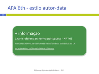  Livro eletrónico (e-book)
REGRA:
Apelido do autor, Maiúsculas das iniciais dos primeiros nomes. (Ano).
Título do livro: Complemento do título. doi:xxxxxx ou Retrieved from
http://www.xxxxxx
EXEMPLO:
Abbas, C. (2014). An introduction to compactness results in symplectic field
theory. doi:10.1007/978-3-642-31543-5
*DOI (DigitalObjectIdentifier) - código alfanumérico longo, que geralmente se encontra na primeira página
do documento/artigo.
Bibliotecas da Universidade de Aveiro | 2015
63
APA 6th - estilo autor-data
 