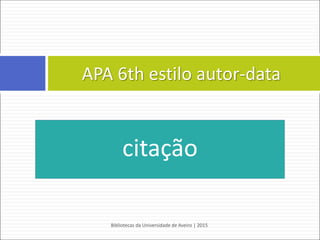  Capítulo de livro eletrónico
REGRA:
Apelido do autor do capítulo, Maiúsculas das iniciais dos primeiros
nomes. (Ano). Título do capítulo. In Maiúscula da inicial do nome.
Apelido do editor do livro (Ed. ou Eds.), Título do livro: Complemento
de título (pp. xx-xx). doi:xxxxxx ou Retrieved from http://www.xxxxxx
EXEMPLO:
Napolitano, J. (2013). Development, sustainability and international politics.
In L. Meuleman (Ed.), Transgovernance:Advancing sustainability
governance (pp. 163-211). Retrieved from
http://link.springer.com/chapter/10.1007/978-3-642-28009-2_4
Bibliotecas da Universidade de Aveiro | 2015
64
APA 6th - estilo autor-data
 