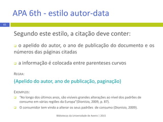  Artigo científico eletrónico
REGRA:
Apelido do autor, Maiúsculas das iniciais dos primeiros nomes. (Ano).
Título do artigo: Complemento de título. Título da Revista,
Volume(Número), páginas xx-xx. doi:xxxxxxxx ou Retrieved from
http://www.xxxxxx
EXEMPLO:
Lukinbeal, C. (2014). Geographic media literacy. Journalof Geography,
113(2), 41–46. doi:10.1080/00221341.2013.846395
Bibliotecas da Universidade de Aveiro | 2015
65
APA 6th - estilo autor-data
 