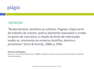 DEFINIÇÃO
“Roubo literário, científico ou artístico. Plagiato. Cópia servil
do trabalho de outrem, prática altamente reprovável e errada
no ponto de vista ético; a citação da fonte de informação
impõe-se, mormente no universo científico, técnico e
jornalístico” (Faria & Pericão, 2008, p. 970).
Referênciabibliográfica
Faria, M. I. R. de, & Pericão, M. da G. (2008). Dicionário do livro: da escrita ao livro eletrónico. Coimbra:
Livraria Almedina.
Bibliotecas da Universidade de Aveiro | 2015
plágio
7
 