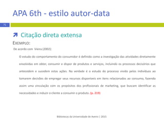 Vancouver - estilo numérico
Segundo este estilo, a citação deve conter:
 um número colocado entre parêntesis curvos e por ordem
sequencial
 ao citar um trabalho mais do que uma vez ao longo do texto
utilizar sempre o mesmo número de citação
REGRA:
(1)
EXEMPLO:
 …already many research productions (3) and successful application examples (4). In general,
the…free space (3)…image processing (5)…
Bibliotecas da Universidade de Aveiro | 2015
71
 