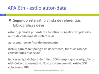  Autoria nas referências bibliográficas
 Referencia-se o autor pelo seu apelido, sendo que apenas a letra
inicial se apresenta em maiúscula, seguida das iniciais do(s)
nome(s), sem o ponto, até ao máximo de duas iniciais por autor
REGRA:
Apelido Iniciais do autor
EXEMPLO:
1. Martins A, Silva RF,
Bibliotecas da Universidade de Aveiro | 2015
76
Vancouver - estilo numérico
 