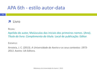 Bibliotecas da Universidade de Aveiro | 2015
79
Vancouver - estilo numérico
 Autoria nas referências bibliográficas – EXCEÇÕES
 Para a tipologia artigo científico sempre que seja
necessário economizar espaço é possível limitar o número de
autores, indicando apenas os três ou seis primeiros,
sendo o último acompanhado de vírgula e da expressão
latina “et al.” ou “and others”
EXEMPLO:
1. Adler DG, Baron TH, Davila RE, and others
 