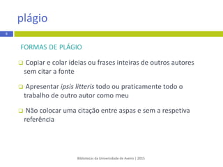 FORMAS DE PLÁGIO
 Copiar e colar ideias ou frases inteiras de outros autores
sem citar a fonte
 Apresentar ipsis litteris todo ou praticamente todo o
trabalho de outro autor como meu
 Não colocar uma citação entre aspas e sem a respetiva
referência
Bibliotecas da Universidade de Aveiro | 2015
plágio
8
 