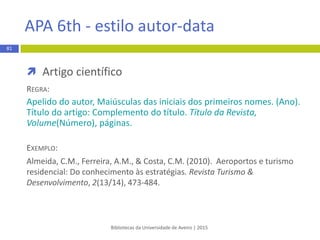  Livro
REGRA:
1. Apelido do autor Iniciais do nome. Título do livro: complemento
de título. Edição x ed. Local de publicação: Editor; ano de publicação.
xxx p.
EXEMPLO:
1. Brady S, Siegel G, Albers RW, Price D, editors. Basic neurochemistry:
principles of molecular, cellular, and medical neurobiology. 8th ed.
Philadelphia: Elsevier; 2011. 1120 p.
Bibliotecas da Universidade de Aveiro | 2015
81
Vancouver - estilo numérico
 