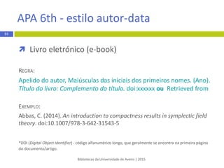  Artigo científico
REGRA:
1. Apelido do autor Iniciais do nome. Título do artigo: complemento
de título. Abreviatura do título da revista. Ano de publicação Mês
abreviado dia;volume(número):páginasxx-xx.
EXEMPLO:
1. Ferrara L. Strategies for success as a clinical preceptor. Nurse Pract. 2012
May; 37(5):49–53.
Bibliotecas da Universidade de Aveiro | 2015
83
Vancouver - estilo numérico
 