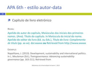  Tese ou dissertação
REGRA:
1. Apelido do autor Iniciais do nome. Título: complemento de título
[master’s thesis/dissertation]. [Local de publicação]: Editor; ano de
publicação. xx p.
EXEMPLO:
1. Alves TM. Alterações climáticas: cenários socioeconómicos para a Ria de
Aveiro [master’s thesis]. [Aveiro]: Universidade de Aveiro; 2013. 73 p.
Bibliotecas da Universidade de Aveiro | 2015
84
Vancouver - estilo numérico
 
