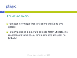 FORMAS DE PLÁGIO
 Fornecer informação incorretasobre a fonte de uma
citação
 Referir fontes na bibliografia que não foram utilizadas na
realização do trabalho, ou omitir as fontes utilizadas no
trabalho
Bibliotecas da Universidade de Aveiro | 2015
plágio
9
 