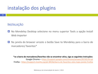 Bibliotecas da Universidade de Aveiro | 2015
94
INSTALAÇÃO
 Depois de registado, execute o ficheiro (.exe) do software e siga as
instruções para completar a instalação.
 Se o download do ficheiro do programa não foi executado
automaticamente, no final da página web www.mendeley.com clique em
Download Mendeley Free. Siga as instruções para completar a
instalação.
registo e instalação
 