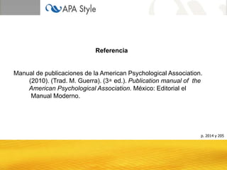 Referencia
Manual de publicaciones de la American Psychological Association.
(2010). (Trad. M. Guerra). (3 ͣ ed.). Publication manual of the
American Psychological Association. México: Editorial el
Manual Moderno.
p. 2014 y 205
 