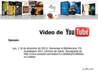 Video de
Lau, J. (6 de diciembre de 2011). Homenaje al Bibliotecario: FIL
Guadalajara 2011. [Archivo de video]. Recuperado de
Ejemplo:
http://www.youtube.com/watch?v=cxkSk6xj7Cw&featu
re=related
p. 209 y 215
 