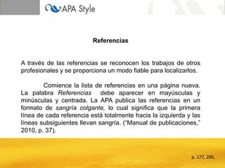 Referencias
A través de las referencias se reconocen los trabajos de otros
profesionales y se proporciona un modo fiable para localizarlos.
Comience la lista de referencias en una página nueva.
La palabra Referencias debe aparecer en mayúsculas y
minúsculas y centrada. La APA publica las referencias en un
formato de sangría colgante, lo cual significa que la primera
línea de cada referencia está totalmente hacia la izquierda y las
líneas subsiguientes llevan sangría. (“Manual de publicaciones,”
2010, p. 37).
p. 177, 200,
 