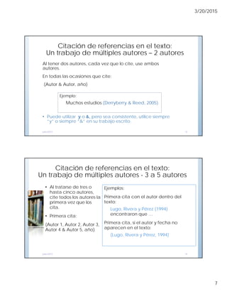 3/20/2015
7
Citación de referencias en el texto:
Un trabajo de múltiples autores – 2 autores
Al tener dos autores, cada vez que lo cite, use ambos
autores.
En todas las ocasiones que cite:
(Autor & Autor, año)
• Puede utilizar y o &, pero sea consistente, utilice siempre
“y” o siempre “&” en su trabajo escrito.
julio/2013 13
Ejemplo:
Muchos estudios (Derryberry & Reed, 2005).
Citación de referencias en el texto:
Un trabajo de múltiples autores - 3 a 5 autores
Ejemplos:
Primera cita con el autor dentro del
texto:
Lugo, Rivera y Pérez (1994)
encontraron que …
Primera cita, si el autor y fecha no
aparecen en el texto:
(Lugo, Rivera y Pérez, 1994)
julio/2013 14
• Al tratarse de tres o
hasta cinco autores,
cite todos los autores la
primera vez que los
cita.
• Primera cita:
(Autor 1, Autor 2, Autor 3,
Autor 4 & Autor 5, año)
CC -mmeléndez
 
