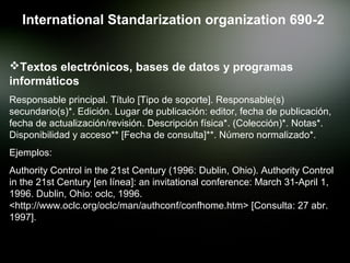 International Standarization organization 690-2


Textos electrónicos, bases de datos y programas
informáticos
Responsable principal. Título [Tipo de soporte]. Responsable(s)
secundario(s)*. Edición. Lugar de publicación: editor, fecha de publicación,
fecha de actualización/revisión. Descripción física*. (Colección)*. Notas*.
Disponibilidad y acceso** [Fecha de consulta]**. Número normalizado*.
Ejemplos:
Authority Control in the 21st Century (1996: Dublin, Ohio). Authority Control
in the 21st Century [en línea]: an invitational conference: March 31-April 1,
1996. Dublin, Ohio: oclc, 1996.
<http://www.oclc.org/oclc/man/authconf/confhome.htm> [Consulta: 27 abr.
1997].
 