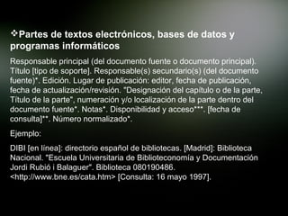 Partes de textos electrónicos, bases de datos y
programas informáticos
Responsable principal (del documento fuente o documento principal).
Título [tipo de soporte]. Responsable(s) secundario(s) (del documento
fuente)*. Edición. Lugar de publicación: editor, fecha de publicación,
fecha de actualización/revisión. "Designación del capítulo o de la parte,
Título de la parte", numeración y/o localización de la parte dentro del
documento fuente*. Notas*. Disponibilidad y acceso***. [fecha de
consulta]**. Número normalizado*.
Ejemplo:
DIBI [en línea]: directorio español de bibliotecas. [Madrid]: Biblioteca
Nacional. "Escuela Universitaria de Biblioteconomía y Documentación
Jordi Rubió i Balaguer". Biblioteca 080190486.
<http://www.bne.es/cata.htm> [Consulta: 16 mayo 1997].
 