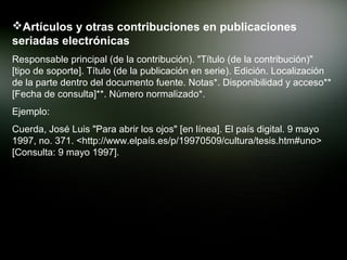 Artículos y otras contribuciones en publicaciones
seriadas electrónicas
Responsable principal (de la contribución). "Título (de la contribución)"
[tipo de soporte]. Título (de la publicación en serie). Edición. Localización
de la parte dentro del documento fuente. Notas*. Disponibilidad y acceso**
[Fecha de consulta]**. Número normalizado*.
Ejemplo:
Cuerda, José Luis "Para abrir los ojos" [en línea]. El país digital. 9 mayo
1997, no. 371. <http://www.elpaís.es/p/19970509/cultura/tesis.htm#uno>
[Consulta: 9 mayo 1997].
 