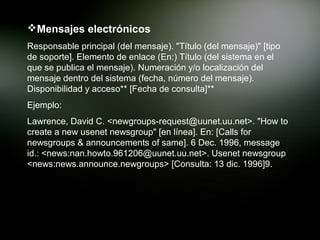 Mensajes electrónicos
Responsable principal (del mensaje). "Título (del mensaje)" [tipo
de soporte]. Elemento de enlace (En:) Título (del sistema en el
que se publica el mensaje). Numeración y/o localización del
mensaje dentro del sistema (fecha, número del mensaje).
Disponibilidad y acceso** [Fecha de consulta]**
Ejemplo:
Lawrence, David C. <newgroups-request@uunet.uu.net>. "How to
create a new usenet newsgroup" [en línea]. En: [Calls for
newsgroups & announcements of same]. 6 Dec. 1996, message
id.: <news:nan.howto.961206@uunet.uu.net>. Usenet newsgroup
<news:news.announce.newgroups> [Consulta: 13 dic. 1996]9.
 