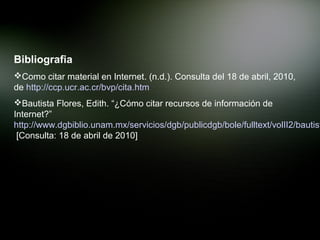 Bibliografia
Como citar material en Internet. (n.d.). Consulta del 18 de abril, 2010,
de http://ccp.ucr.ac.cr/bvp/cita.htm
Bautista Flores, Edith. “¿Cómo citar recursos de información de
Internet?”
http://www.dgbiblio.unam.mx/servicios/dgb/publicdgb/bole/fulltext/volII2/bautist
 [Consulta: 18 de abril de 2010]
 