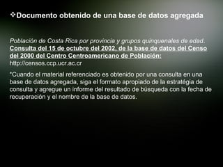 Documento obtenido de una base de datos agregada


Población de Costa Rica por provincia y grupos quinquenales de edad.
Consulta del 15 de octubre del 2002, de la base de datos del Censo
del 2000 del Centro Centroamericano de Población:
http://censos.ccp.ucr.ac.cr
*Cuando el material referenciado es obtenido por una consulta en una
base de datos agregada, siga el formato apropiado de la estratégia de
consulta y agregue un informe del resultado de búsqueda con la fecha de
recuperación y el nombre de la base de datos.
 