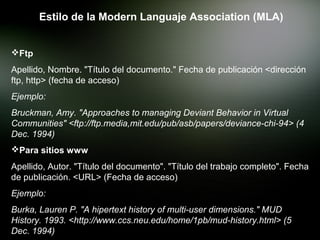 Estilo de la Modern Languaje Association (MLA)


Ftp
Apellido, Nombre. "Título del documento." Fecha de publicación <dirección
ftp, http> (fecha de acceso)
Ejemplo:
Bruckman, Amy. "Approaches to managing Deviant Behavior in Virtual
Communities" <ftp://ftp.media,mit.edu/pub/asb/papers/deviance-chi-94> (4
Dec. 1994)
Para sitios www
Apellido, Autor. "Título del documento". "Título del trabajo completo". Fecha
de publicación. <URL> (Fecha de acceso)
Ejemplo:
Burka, Lauren P. "A hipertext history of multi-user dimensions." MUD
History. 1993. <http://www.ccs.neu.edu/home/1pb/mud-history.html> (5
Dec. 1994)
 