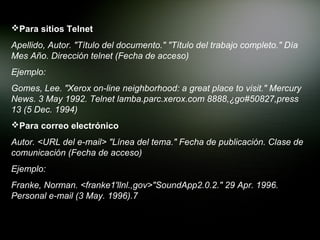Para sitios Telnet
Apellido, Autor. "Título del documento." "Título del trabajo completo." Día
Mes Año. Dirección telnet (Fecha de acceso)
Ejemplo:
Gomes, Lee. "Xerox on-line neighborhood: a great place to visit." Mercury
News. 3 May 1992. Telnet lamba.parc.xerox.com 8888,¿go#50827,press
13 (5 Dec. 1994)
Para correo electrónico
Autor. <URL del e-mail> "Línea del tema." Fecha de publicación. Clase de
comunicación (Fecha de acceso)
Ejemplo:
Franke, Norman. <franke1'llnl.,gov>"SoundApp2.0.2." 29 Apr. 1996.
Personal e-mail (3 May. 1996).7
 