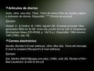 Artículos de diarios
Autor. (Año, mes día). Título. Título del diario [Tipo de medio], página
o indicador de idioma. Disponible: **** [Fecha de acceso].
Ejemplo:
Howell, V., & Carlton, B. (1993, Agosto 29). Growing up tough: New
generation fifhts for its life: Inner-city youths live by rule of vengeance.
Birmingham News [CD-ROM], p. 1A(10 p.). Disponible: 1994 sirs/sirs
1993 [1995, July 16].

Correo electrónico
Sender (Sender's E-mail address). (Año, Mes dia). Tema del mensaje.
E-mail to recipient (Recipient's E-mail address)
Ejemplo:
Día, Martha (MDAY@sage.uvm.edu). (1995, Julio 30). Review of film -
Bad Lieutenant. E-mail to Xia Li8
 
