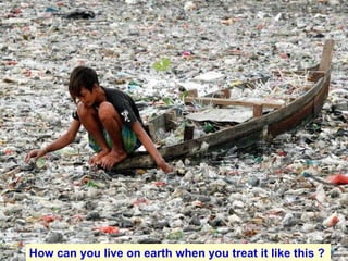 How can you live on earth when you treat it like this ?   