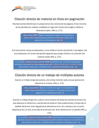 9
Citación directa de material en línea sin paginación
Muchas fuentes electrónicas no proporcionan los números de las páginas. Si los números
de los párrafos son visibles, empléelos en lugar del número de la página. Utlilice la
abreviatura (párr.) (APA, p. 171).
Si el documento incluye encabezados y no es visible el número de párrafo ni de página, cite
el encabezado y el número del párrafo siguiente para dirigir al lector a la ubicación del
material citado (APA, p. 172).
Citación directa de un trabajo de múltiples autores
Cuando un trabajo tenga dos autores, cite ambos nombres cada vez que aparezca la
referencia en el texto. (APA, p. 175).
Cuando un trabajo tenga tres, cuatro o cinco autores cite todos los autores la primera vez
que aparezca la referencia y cuando esta se repita en citas subsecuentes, incluya solo el
apellido del primer autor seguido de la abreviatura et al. (sin cursivas y con un punto
después de al) y el año, si se trata de la primera cita de la referencia en un párrafo (APA, p.
175).
Basu y Jones (2007), llegaron al extremo de sugerir la necesidad de un
nuevo «marco intelectual para considerar la naturaleza y forma de la
regulación en el ciberespacio» (párr. 4).
En su estudio, Verbunt, Pernot y Smeets (2008) descubrieron que «el nivel de discapacidad
percibida en pacientes con fibromialgia parece poder explicarse mejor por la condición de su
salud mental y menos por su condición física» (sección de Comentarios, párr. 11).
Basu y Jones (2007), llegaron al extremo de sugerir la necesidad de un
nuevo «marco intelectual para considerar la naturaleza y forma de la
regulación en el ciberespacio» (párr. 4).
En su estudio, Verbunt, Pernot y Smeets (2008) descubrieron que «el nivel de discapacidad
percibida en pacientes con fibromialgia parece poder explicarse mejor por la condición de su
salud mental y menos por su condición física» (sección de Comentarios, párr. 11).
 