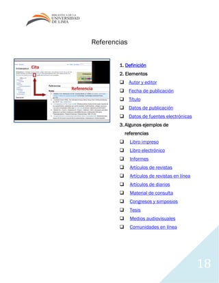 18
Referencias
1. Definición
2. Elementos
 Autor y editor
 Fecha de publicación
 Título
 Datos de publicación
 Datos de fuentes electrónicas
3. Algunos ejemplos de
referencias
 Libro impreso
 Libro electrónico
 Informes
 Artículos de revistas
 Artículos de revistas en línea
 Artículos de diarios
 Material de consulta
 Congresos y simposios
 Tesis
 Medios audiovisuales
 Comunidades en línea
 