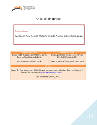 33
Forma básica
Apellido(s), A. A. (Fecha). Título del artículo. Nombre del periódico, pp-pp.
Artículos de diarios
Impreso con autor Impreso sin autor
Bruce, J. (11 de agosto de 2014). Es por tu
bien. La República, p. 2. Lima.
Cita en el texto: (Bruce, 2014)
Drogas genéricas. (25 de septiembre de
2010). El Tiempo, p. 15.
Cita en el texto: («Drogas genéricas», 2010)
En línea
Bonet, E. (2 de febrero de 2011). Miles de personas oran en la plaza Tahrir de El Cairo. El
Tiempo. Recuperado de http://www.eltiempo.com/
Cita en el texto: (Bonet, 2011)
 