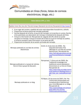 38
Comunidades en línea (foros, listas de correos
electrónicos, blogs, etc.)
Datos básicos (APA, p. 215)
Apellido, Inicial. (Día, mes, año). Título del mensaje. [Descripción de la forma]. Recuperado de http://xxxxxxx
 Si en lugar del nombre y apellido del autor está disponible el seudónimo, utilícelo.
 Proporcione la fecha exacta del mensaje publicado.
 Escriba después de la fecha, el asunto del mensaje; no lo escriba en cursiva. Escriba
entre paréntesis una descripción del mensaje inmediatamente después del título.
 Incluya la información de «Recuperado de» seguida del URL dónde se pueda
recuperar el mensaje. Incluya el nombre de la lista en la que el mensaje se publicó,
lo anterior procede si esta información no es parte del URL.
 Proporcione la dirección de la versión archivada del mensaje.
Mensaje publicado en una lista de correos
electrónicos
Smith, S. (5 de enero de 2006). Re:
Disputed estimates of IQ
[Mensaje en una lista de correos
electrónicos]. Recuperado de
http://tech.groups.yahoo.com/gr
oup/ForensicNetwork/message/
670
Mensaje publicado en un grupo de noticias,
foro en línea o grupo de discusión
Rampersad, T. (8 de junio de 2005). Re:
Traditional knowledge and
traditional cutural expressions
[Comentario en un foro en línea].
Recuperado de
http://www.wipo.int/roller/comm
ents/ipisforum/Weblog/theme_e
ight_how_can_cultural#commen
ts
Mensaje publicado en un blog
PZ Myers. (22 de enero de 2007). Re: The
unfortunate prerequisites and
consequences of partitioning
your mind [Mensaje en un blog].
Recuperado de
http://scienceblogs.com/pharyn
gula/2007/01/22/the-
unfortunate-prerequisites/
 