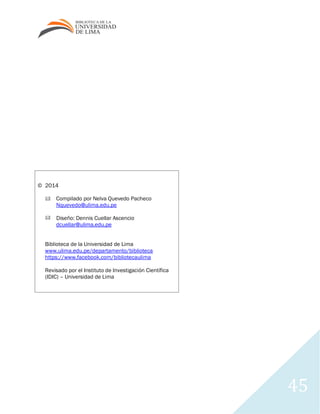 45
© 2014
Compilado por Nelva Quevedo Pacheco
Nquevedo@ulima.edu.pe
Diseño: Dennis Cuellar Ascencio
dcuellar@ulima.edu.pe
Biblioteca de la Universidad de Lima
www.ulima.edu.pe/departamento/biblioteca
https://www.facebook.com/bibliotecaulima
Revisado por el Instituto de Investigación Científica
(IDIC) – Universidad de Lima
 