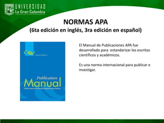 NORMAS APA
(6ta edición en inglés, 3ra edición en español)
El Manual de Publicaciones APA fue
desarrollado para estandarizar los escritos
científicos y académicos.
Es una norma internacional para publicar e
investigar.
 