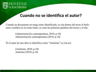 Cuando no se identifica el autor?
Cuando un documento no tenga autor identificado, se cita dentro del texto el título
entre comillas (si no tiene título, se citan las primeras palabras del texto) y el año.
(Administración contemporánea, 2010, p.10)
Administración contemporánea (2010, p.10)
Si el autor de una obra se identifica como “Anónimo” se cita así:
(Anónimo, 2010, p.10)
Anónimo (2010, p.10)
 