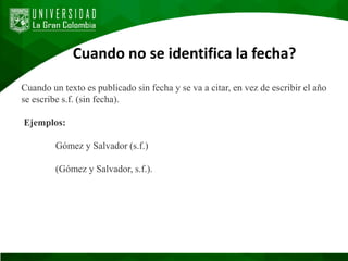 Cuando no se identifica la fecha?
Cuando un texto es publicado sin fecha y se va a citar, en vez de escribir el año
se escribe s.f. (sin fecha).
Ejemplos:
Gómez y Salvador (s.f.)
(Gómez y Salvador, s.f.).
 