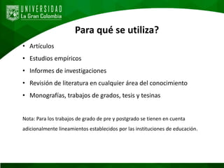 Para qué se utiliza?
• Artículos
• Estudios empíricos
• Informes de investigaciones
• Revisión de literatura en cualquier área del conocimiento
• Monografías, trabajos de grados, tesis y tesinas
Nota: Para los trabajos de grado de pre y postgrado se tienen en cuenta
adicionalmente lineamientos establecidos por las instituciones de educación.
 
