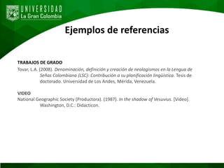 Ejemplos de referencias
TRABAJOS DE GRADO
Tovar, L.A. (2008). Denominación, definición y creación de neologismos en la Lengua de
Señas Colombiana (LSC): Contribución a su planificación lingüística. Tesis de
doctorado. Universidad de Los Andes, Mérida, Venezuela.
VIDEO
National Geographic Society (Productora). (1987). In the shadow of Vesuvius. [Video].
Washington, D.C.: Didacticon.
 