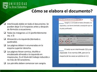 Cómo se elabora el documento?
 Interlineado doble en todo el documento. Se
pueden dejar 3 o 4 espacios antes y después
de fórmulas o ecuaciones.
 Todas las márgenes a 2.5 (preferiblemente
izq. a 3)
 Alineación a la izquierda (dentado o
quebrado).
 Las páginas deben ir enumeradas en la
esquina superior derecha.
 Las páginas llevan cornisa, titulillo o
encabezado alineado a la izquierda en
mayúsculas. Es el título del trabajo reducido a
no más de 50 caracteres.
 Los párrafos deben comenzar con sangría.
a
------------------2.5-----------
------------------2.5-----------
------------------2.5-----------
------------------3.0-----------
Cornisa: EN EL ENCABEZADO HASTA 50 CARACTERES 1
Sangría a 1.25 (todo el texto alineado a la
izquierda, o en forma dentada a excepción que se
le pida justificado)
El texto va en interlineado 2,0 y con
espaciado 0 en normas APA, pero en la
mayoría de los casos se solicita en 1,5
 