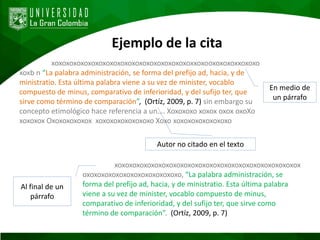 Ejemplo de la cita
xoxoxoxoxoxoxoxoxoxoxoxoxoxoxoxoxoxoxoxxoxooxoxoxoxxoxoxo
xoxb n “La palabra administración, se forma del prefijo ad, hacia, y de
ministratio. Esta última palabra viene a su vez de minister, vocablo
compuesto de minus, comparativo de inferioridad, y del sufijo ter, que
sirve como término de comparación”, (Ortíz, 2009, p. 7) sin embargo su
concepto etimológico hace referencia a un…. Xoxoxoxo xoxox oxox oxoXo
xoxoxox Oxoxoxoxoxox xoxoxoxoxoxoxoxo Xoxo xoxoxoxoxoxoxoxo
En medio de
un párrafo
xoxoxoxoxoxoxoxoxoxoxoxoxoxoxoxoxoxoxoxoxoxoxoxoxox
oxoxoxoxoxoxoxoxoxoxoxoxoxo, “La palabra administración, se
forma del prefijo ad, hacia, y de ministratio. Esta última palabra
viene a su vez de minister, vocablo compuesto de minus,
comparativo de inferioridad, y del sufijo ter, que sirve como
término de comparación”. (Ortíz, 2009, p. 7)
Al final de un
párrafo
Autor no citado en el texto
 
