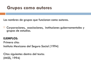 Grupos como autores Los nombres de grupos que funcionan como autores.  Corporaciones,  asociaciones,  instituciones gubernamentales y grupos de estudios.  EJEMPLOS: Primera cita: Instituto Mexicano del Seguro Social (1994) Citas siguientes dentro del texto: (IMSS, 1994) 