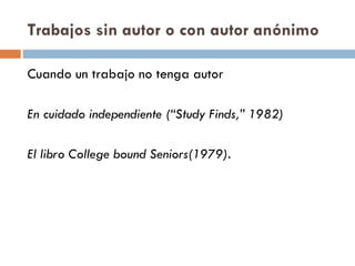 Trabajos sin autor o con autor anónimo Cuando un trabajo no tenga autor  En cuidado independiente (“Study Finds,” 1982) El libro College bound Seniors(1979). 