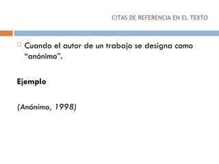 CITAS DE REFERENCIA EN EL TEXTO Cuando el autor de un trabajo se designa como “anónimo”.  Ejemplo (Anónimo, 1998) 