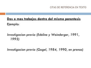 CITAS DE REFERENCIA EN TEXTO Dos o mas trabajos dentro del mismo parentesis Ejemplo: Investigacion previa (Edeline y Weinderger, 1991, 1993) Investigacion previa (Gogel, 1984, 1990, en prensa) 