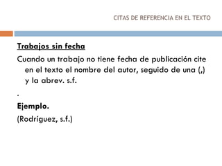 CITAS DE REFERENCIA EN EL TEXTO Trabajos sin fecha Cuando un trabajo no tiene fecha de publicación cite en el texto el nombre del autor, seguido de una (,) y la abrev. s.f. . Ejemplo. (Rodríguez, s.f.) 